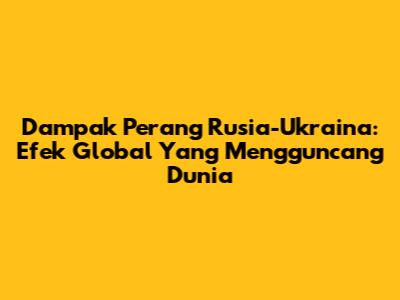 Dampak Perang Rusia-Ukraina: Efek Global Yang Mengguncang Dunia