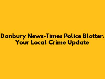 Danbury News-Times Police Blotter: Your Local Crime Update