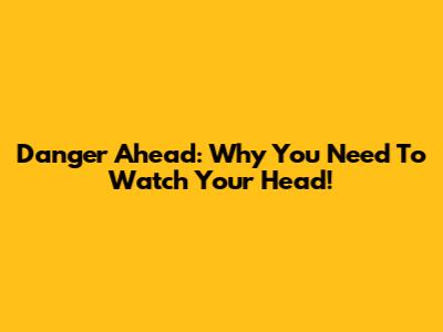 Danger Ahead: Why You Need To Watch Your Head!