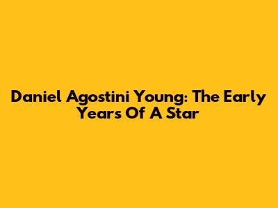 Daniel Agostini Young: The Early Years Of A Star