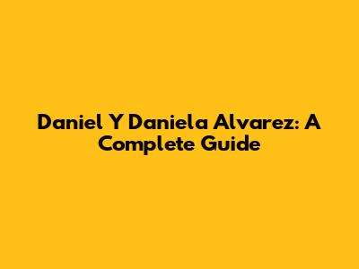 Daniel Y Daniela Alvarez: A Complete Guide