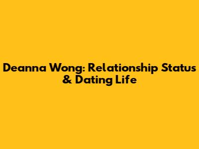 Deanna Wong: Relationship Status & Dating Life