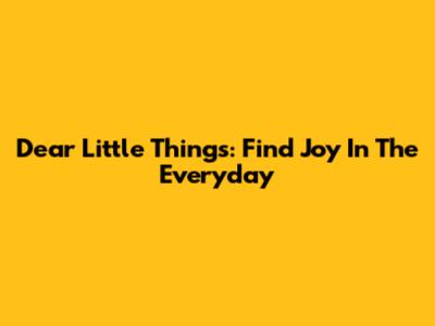 Dear Little Things: Find Joy In The Everyday
