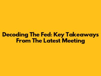 Decoding The Fed: Key Takeaways From The Latest Meeting