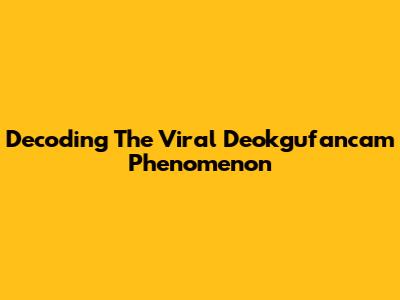 Decoding The Viral 'Deokgufancam' Phenomenon