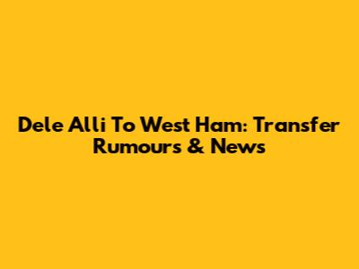 Dele Alli To West Ham: Transfer Rumours & News