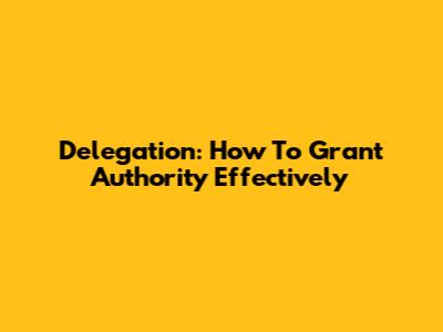 Delegation: How To Grant Authority Effectively