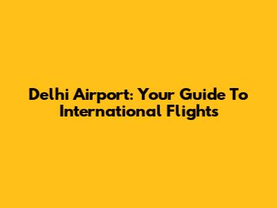 Delhi Airport: Your Guide To International Flights