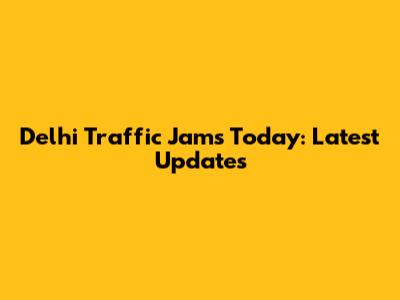 Delhi Traffic Jams Today: Latest Updates