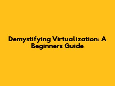 Demystifying Virtualization: A Beginner's Guide