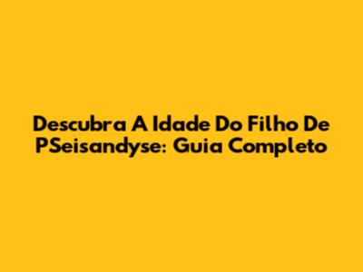 Descubra A Idade Do Filho De PSeisandyse: Guia Completo