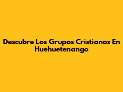 Descubre Los Grupos Cristianos En Huehuetenango