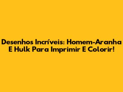 Desenhos Incríveis: Homem-Aranha E Hulk Para Imprimir E Colorir!
