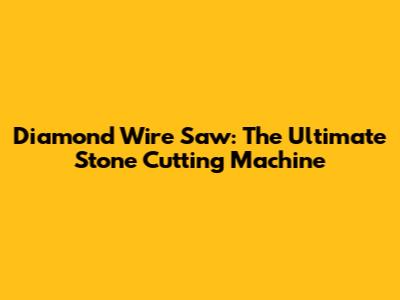 Diamond Wire Saw: The Ultimate Stone Cutting Machine