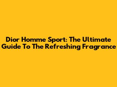 Dior Homme Sport: The Ultimate Guide To The Refreshing Fragrance