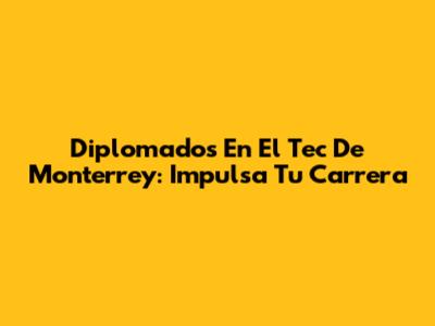 Diplomados En El Tec De Monterrey: Impulsa Tu Carrera