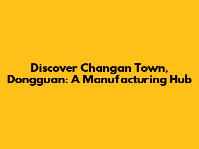 Discover Changan Town, Dongguan: A Manufacturing Hub