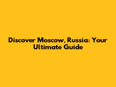 Discover Moscow, Russia: Your Ultimate Guide