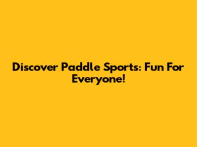 Discover Paddle Sports: Fun For Everyone!