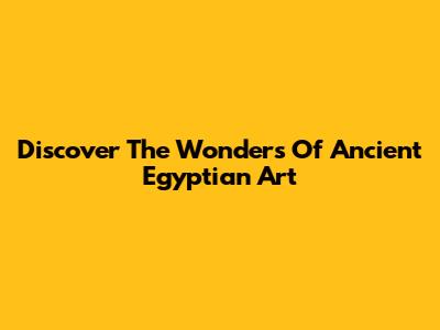Discover The Wonders Of Ancient Egyptian Art