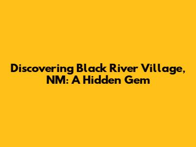 Discovering Black River Village, NM: A Hidden Gem