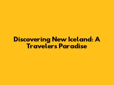 Discovering New Iceland: A Traveler's Paradise