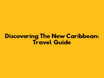 Discovering The New Caribbean: Travel Guide