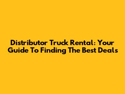 Distributor Truck Rental: Your Guide To Finding The Best Deals