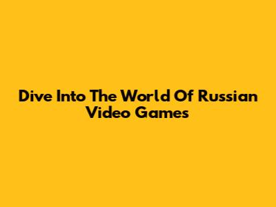 Dive Into The World Of Russian Video Games