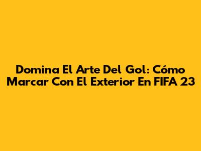 Domina El Arte Del Gol: Cómo Marcar Con El Exterior En FIFA 23