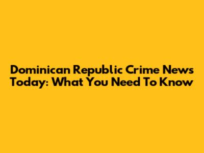 Dominican Republic Crime News Today: What You Need To Know