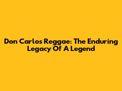 Don Carlos Reggae: The Enduring Legacy Of A Legend