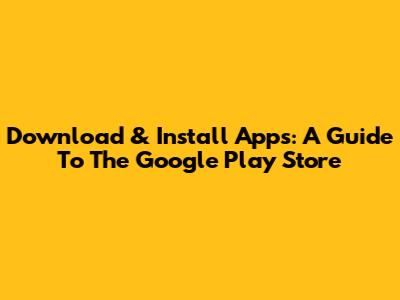 Download & Install Apps: A Guide To The Google Play Store