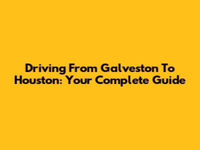 Driving From Galveston To Houston: Your Complete Guide