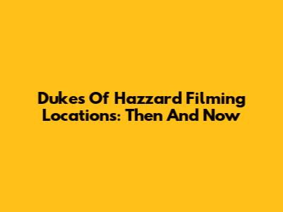 Dukes Of Hazzard Filming Locations: Then And Now