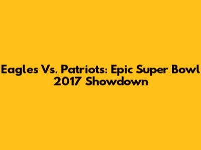 Eagles Vs. Patriots: Epic Super Bowl 2017 Showdown