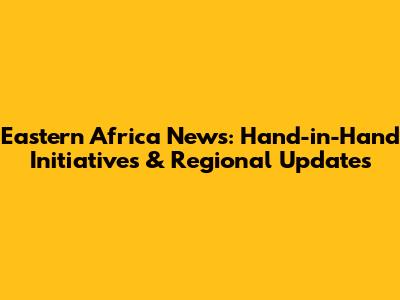 Eastern Africa News: Hand-in-Hand Initiatives & Regional Updates