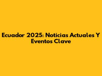 Ecuador 2025: Noticias Actuales Y Eventos Clave