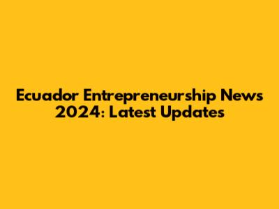 Ecuador Entrepreneurship News 2024: Latest Updates