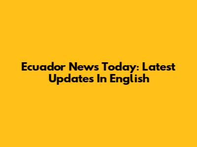 Ecuador News Today: Latest Updates In English