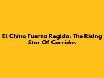 El Chino Fuerza Regida: The Rising Star Of Corridos