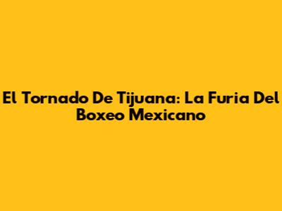 El Tornado De Tijuana: La Furia Del Boxeo Mexicano