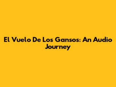 El Vuelo De Los Gansos: An Audio Journey