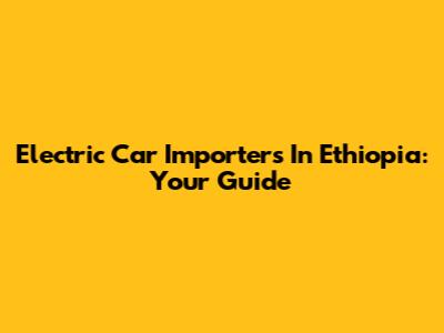 Electric Car Importers In Ethiopia: Your Guide
