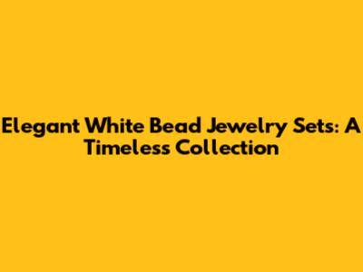 Elegant White Bead Jewelry Sets: A Timeless Collection