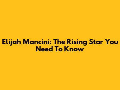 Elijah Mancini: The Rising Star You Need To Know