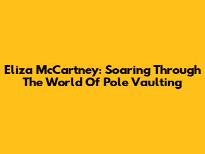Eliza McCartney: Soaring Through The World Of Pole Vaulting