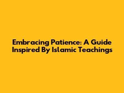 Embracing Patience: A Guide Inspired By Islamic Teachings