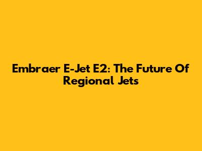 Embraer E-Jet E2: The Future Of Regional Jets