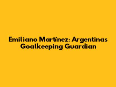 Emiliano Martínez: Argentina's Goalkeeping Guardian